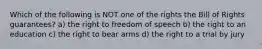 Which of the following is NOT one of the rights the Bill of Rights guarantees? a) the right to freedom of speech b) the right to an education c) the right to bear arms d) the right to a trial by jury