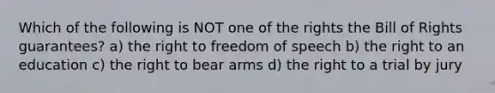 Which of the following is NOT one of the rights the Bill of Rights guarantees? a) the right to freedom of speech b) the right to an education c) the right to bear arms d) the right to a trial by jury