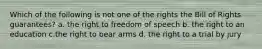 Which of the following is not one of the rights the Bill of Rights guarantees? a. the right to freedom of speech b. the right to an education c.the right to bear arms d. the right to a trial by jury