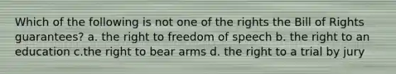 Which of the following is not one of the rights the Bill of Rights guarantees? a. the right to freedom of speech b. the right to an education c.the right to bear arms d. the right to a trial by jury