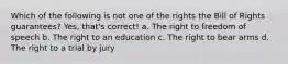 Which of the following is not one of the rights the Bill of Rights guarantees? Yes, that's correct! a. The right to freedom of speech b. The right to an education c. The right to bear arms d. The right to a trial by jury