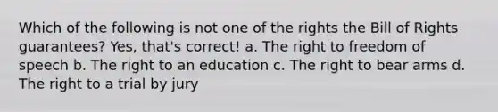 Which of the following is not one of the rights the Bill of Rights guarantees? Yes, that's correct! a. The right to freedom of speech b. The right to an education c. The right to bear arms d. The right to a trial by jury