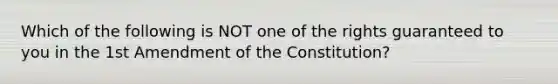 Which of the following is NOT one of the rights guaranteed to you in the 1st Amendment of the Constitution?