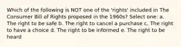 Which of the following is NOT one of the 'rights' included in The Consumer Bill of Rights proposed in the 1960s? Select one: a. The right to be safe b. The right to cancel a purchase c. The right to have a choice d. The right to be informed e. The right to be heard