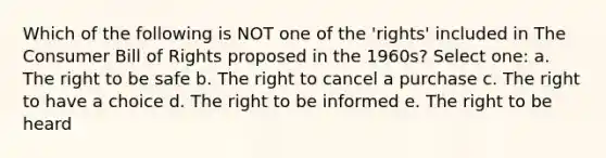 Which of the following is NOT one of the 'rights' included in The Consumer Bill of Rights proposed in the 1960s? Select one: a. The right to be safe b. The right to cancel a purchase c. The right to have a choice d. The right to be informed e. The right to be heard