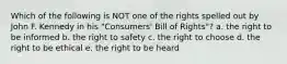 Which of the following is NOT one of the rights spelled out by John F. Kennedy in his "Consumers' Bill of Rights"? a. the right to be informed b. the right to safety c. the right to choose d. the right to be ethical e. the right to be heard