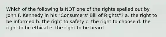 Which of the following is NOT one of the rights spelled out by John F. Kennedy in his "Consumers' Bill of Rights"? a. the right to be informed b. the right to safety c. the right to choose d. the right to be ethical e. the right to be heard