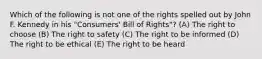 Which of the following is not one of the rights spelled out by John F. Kennedy in his "Consumers' Bill of Rights"? (A) The right to choose (B) The right to safety (C) The right to be informed (D) The right to be ethical (E) The right to be heard