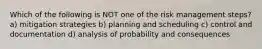 Which of the following is NOT one of the risk management steps? a) mitigation strategies b) planning and scheduling c) control and documentation d) analysis of probability and consequences