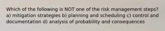 Which of the following is NOT one of the risk management steps? a) mitigation strategies b) planning and scheduling c) control and documentation d) analysis of probability and consequences