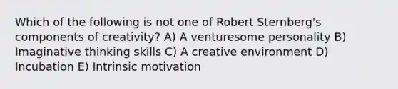 Which of the following is not one of Robert Sternberg's components of creativity? A) A venturesome personality B) Imaginative thinking skills C) A creative environment D) Incubation E) Intrinsic motivation