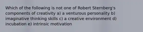 Which of the following is not one of Robert Sternberg's components of creativity a) a venturous personality b) imaginative thinking skills c) a creative environment d) incubation e) intrinsic motivation