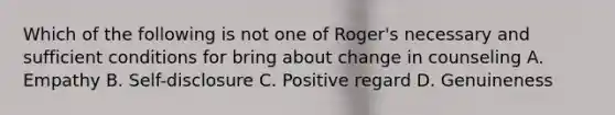 Which of the following is not one of Roger's necessary and sufficient conditions for bring about change in counseling A. Empathy B. Self-disclosure C. Positive regard D. Genuineness