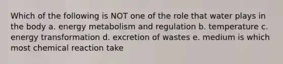 Which of the following is NOT one of the role that water plays in the body a. energy metabolism and regulation b. temperature c. energy transformation d. excretion of wastes e. medium is which most chemical reaction take