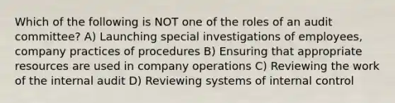 Which of the following is NOT one of the roles of an audit committee? A) Launching special investigations of employees, company practices of procedures B) Ensuring that appropriate resources are used in company operations C) Reviewing the work of the internal audit D) Reviewing systems of internal control