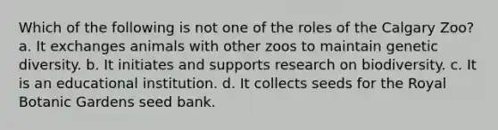 Which of the following is not one of the roles of the Calgary Zoo? a. It exchanges animals with other zoos to maintain genetic diversity. b. It initiates and supports research on biodiversity. c. It is an educational institution. d. It collects seeds for the Royal Botanic Gardens seed bank.