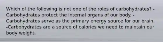 Which of the following is not one of the roles of carbohydrates? -Carbohydrates protect the internal organs of our body. -Carbohydrates serve as the primary energy source for our brain. -Carbohydrates are a source of calories we need to maintain our body weight.