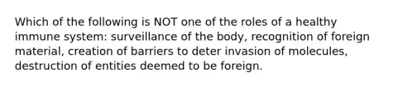 Which of the following is NOT one of the roles of a healthy immune system: surveillance of the body, recognition of foreign material, creation of barriers to deter invasion of molecules, destruction of entities deemed to be foreign.