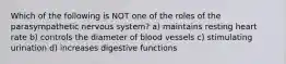 Which of the following is NOT one of the roles of the parasympathetic nervous system? a) maintains resting heart rate b) controls the diameter of blood vessels c) stimulating urination d) increases digestive functions