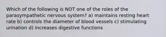 Which of the following is NOT one of the roles of the parasympathetic <a href='https://www.questionai.com/knowledge/kThdVqrsqy-nervous-system' class='anchor-knowledge'>nervous system</a>? a) maintains resting heart rate b) controls the diameter of <a href='https://www.questionai.com/knowledge/kZJ3mNKN7P-blood-vessels' class='anchor-knowledge'>blood vessels</a> c) stimulating urination d) increases digestive functions