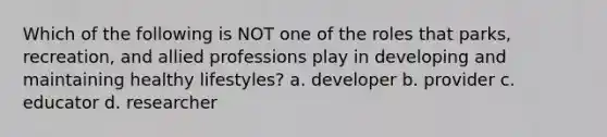 Which of the following is NOT one of the roles that parks, recreation, and allied professions play in developing and maintaining healthy lifestyles? a. developer b. provider c. educator d. researcher