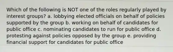 Which of the following is NOT one of the roles regularly played by interest groups? a. lobbying elected officials on behalf of policies supported by the group b. working on behalf of candidates for public office c. nominating candidates to run for public office d. protesting against policies opposed by the group e. providing financial support for candidates for public office