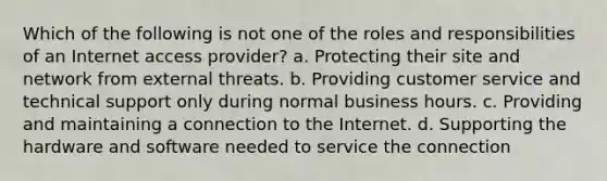 Which of the following is not one of the roles and responsibilities of an Internet access provider? a. Protecting their site and network from external threats. b. Providing customer service and technical support only during normal business hours. c. Providing and maintaining a connection to the Internet. d. Supporting the hardware and software needed to service the connection