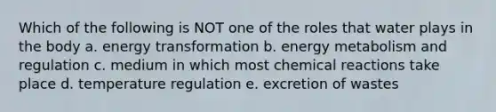 Which of the following is NOT one of the roles that water plays in the body a. <a href='https://www.questionai.com/knowledge/kPAzizX4rn-energy-transformation' class='anchor-knowledge'>energy transformation</a> b. energy metabolism and regulation c. medium in which most <a href='https://www.questionai.com/knowledge/kc6NTom4Ep-chemical-reactions' class='anchor-knowledge'>chemical reactions</a> take place d. temperature regulation e. excretion of wastes