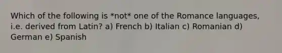 Which of the following is *not* one of the Romance languages, i.e. derived from Latin? a) French b) Italian c) Romanian d) German e) Spanish