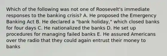 Which of the following was not one of Roosevelt's immediate responses to the banking crisis? A. He proposed the Emergency Banking Act B. He declared a "bank holiday," which closed banks for four days C. He nationalized the banks D. He set up procedures for managing failed banks E. He assured Americans over the radio that they could again entrust their money to banks