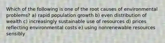 Which of the following is one of the root causes of environmental problems? a) rapid population growth b) even distribution of wealth c) increasingly sustainable use of resources d) prices reflecting environmental costs e) using nonrenewable resources sensibly