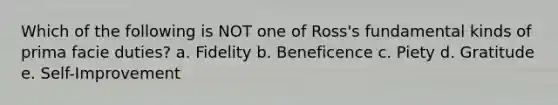 Which of the following is NOT one of Ross's fundamental kinds of prima facie duties? a. Fidelity b. Beneficence c. Piety d. Gratitude e. Self-Improvement