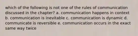 which of the following is not one of the rules of communication discussed in the chapter? a. communication happens in context b. communication is inevitable c. communication is dynamic d. communicate is reversible e. communication occurs in the exact same way twice