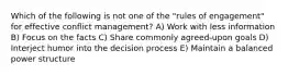 Which of the following is not one of the "rules of engagement" for effective conflict management? A) Work with less information B) Focus on the facts C) Share commonly agreed-upon goals D) Interject humor into the decision process E) Maintain a balanced power structure