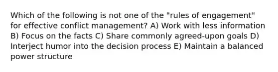 Which of the following is not one of the "rules of engagement" for effective conflict management? A) Work with less information B) Focus on the facts C) Share commonly agreed-upon goals D) Interject humor into the decision process E) Maintain a balanced power structure