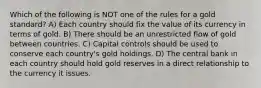 Which of the following is NOT one of the rules for a gold standard? A) Each country should fix the value of its currency in terms of gold. B) There should be an unrestricted flow of gold between countries. C) Capital controls should be used to conserve each country's gold holdings. D) The central bank in each country should hold gold reserves in a direct relationship to the currency it issues.