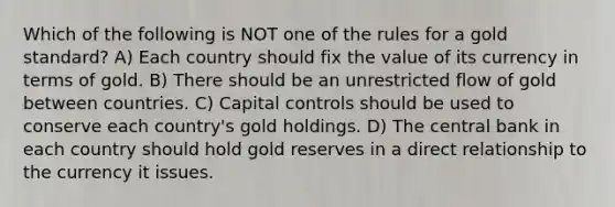 Which of the following is NOT one of the rules for a gold standard? A) Each country should fix the value of its currency in terms of gold. B) There should be an unrestricted flow of gold between countries. C) Capital controls should be used to conserve each country's gold holdings. D) The central bank in each country should hold gold reserves in a direct relationship to the currency it issues.