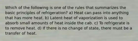 Which of the following is one of the rules that summarizes the basic principles of refrigeration? a) Heat can pass into anything that has more heat. b) Latent heat of vaporization is used to absorb small amounts of heat inside the cab. c) To refrigerate is to remove heat. d) If there is no change of state, there must be a transfer of heat.