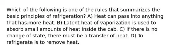 Which of the following is one of the rules that summarizes the basic principles of refrigeration? A) Heat can pass into anything that has more heat. B) Latent heat of vaporization is used to absorb small amounts of heat inside the cab. C) If there is no change of state, there must be a transfer of heat. D) To refrigerate is to remove heat.