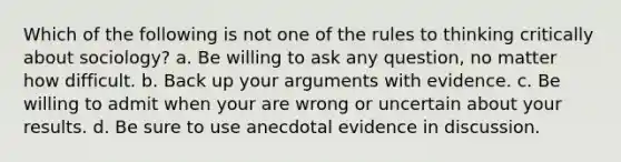 Which of the following is not one of the rules to thinking critically about sociology? a. Be willing to ask any question, no matter how difficult. b. Back up your arguments with evidence. c. Be willing to admit when your are wrong or uncertain about your results. d. Be sure to use anecdotal evidence in discussion.