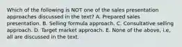 Which of the following is NOT one of the sales presentation approaches discussed in the text? A. Prepared sales presentation. B. Selling formula approach. C. Consultative selling approach. D. Target market approach. E. None of the above, i.e, all are discussed in the text.