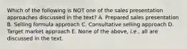 Which of the following is NOT one of the sales presentation approaches discussed in the text? A. Prepared sales presentation B. Selling formula approach C. Consultative selling approach D. Target market approach E. None of the above, i.e., all are discussed in the text.