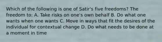 Which of the following is one of Satir's five freedoms? The freedom to: A. Take risks on one's own behalf B. Do what one wants when one wants C. Move in ways that fit the desires of the individual for contextual change D. Do what needs to be done at a moment in time