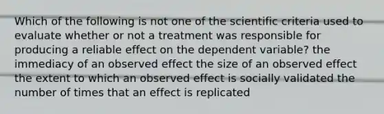 Which of the following is not one of the scientific criteria used to evaluate whether or not a treatment was responsible for producing a reliable effect on the dependent variable? the immediacy of an observed effect the size of an observed effect the extent to which an observed effect is socially validated the number of times that an effect is replicated