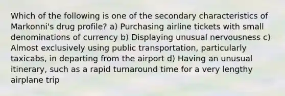 Which of the following is one of the secondary characteristics of Markonni's drug profile? a) Purchasing airline tickets with small denominations of currency b) Displaying unusual nervousness c) Almost exclusively using public transportation, particularly taxicabs, in departing from the airport d) Having an unusual itinerary, such as a rapid turnaround time for a very lengthy airplane trip