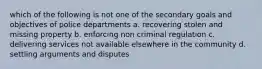 which of the following is not one of the secondary goals and objectives of police departments a. recovering stolen and missing property b. enforcing non criminal regulation c. delivering services not available elsewhere in the community d. settling arguments and disputes