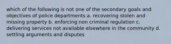 which of the following is not one of the secondary goals and objectives of police departments a. recovering stolen and missing property b. enforcing non criminal regulation c. delivering services not available elsewhere in the community d. settling arguments and disputes