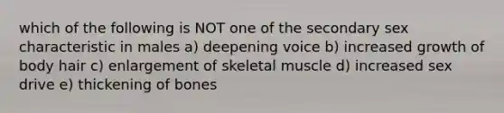 which of the following is NOT one of the secondary sex characteristic in males a) deepening voice b) increased growth of body hair c) enlargement of skeletal muscle d) increased sex drive e) thickening of bones