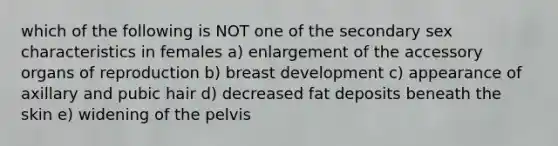 which of the following is NOT one of the secondary sex characteristics in females a) enlargement of the accessory organs of reproduction b) breast development c) appearance of axillary and pubic hair d) decreased fat deposits beneath the skin e) widening of the pelvis