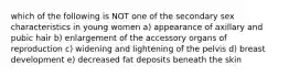 which of the following is NOT one of the secondary sex characteristics in young women a) appearance of axillary and pubic hair b) enlargement of the accessory organs of reproduction c) widening and lightening of the pelvis d) breast development e) decreased fat deposits beneath the skin